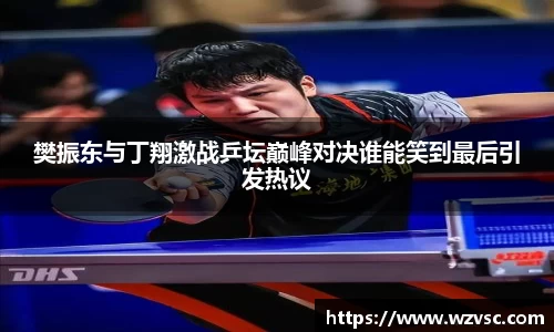 樊振东与丁翔激战乒坛巅峰对决谁能笑到最后引发热议