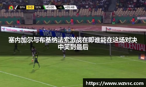 塞内加尔与布基纳法索激战在即谁能在这场对决中笑到最后