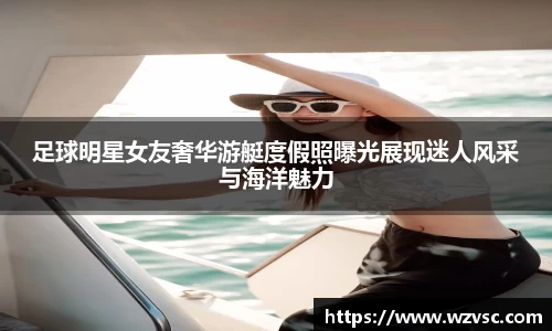 足球明星女友奢华游艇度假照曝光展现迷人风采与海洋魅力